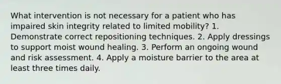 What intervention is not necessary for a patient who has impaired skin integrity related to limited mobility? 1. Demonstrate correct repositioning techniques. 2. Apply dressings to support moist wound healing. 3. Perform an ongoing wound and risk assessment. 4. Apply a moisture barrier to the area at least three times daily.