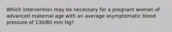 Which intervention may be necessary for a pregnant woman of advanced maternal age with an average asymptomatic blood pressure of 130/80 mm Hg?