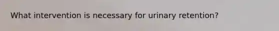 What intervention is necessary for urinary retention?