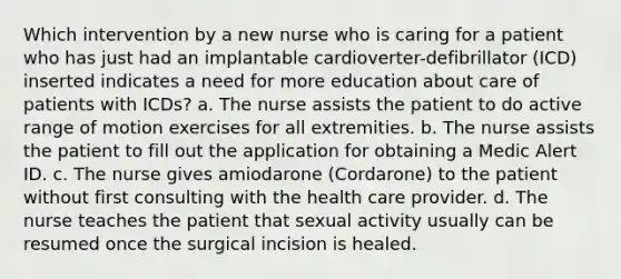 Which intervention by a new nurse who is caring for a patient who has just had an implantable cardioverter-defibrillator (ICD) inserted indicates a need for more education about care of patients with ICDs? a. The nurse assists the patient to do active range of motion exercises for all extremities. b. The nurse assists the patient to fill out the application for obtaining a Medic Alert ID. c. The nurse gives amiodarone (Cordarone) to the patient without first consulting with the health care provider. d. The nurse teaches the patient that sexual activity usually can be resumed once the surgical incision is healed.