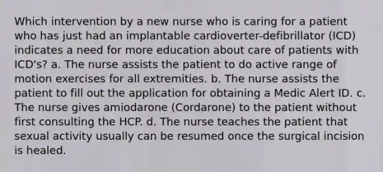 Which intervention by a new nurse who is caring for a patient who has just had an implantable cardioverter-defibrillator (ICD) indicates a need for more education about care of patients with ICD's? a. The nurse assists the patient to do active range of motion exercises for all extremities. b. The nurse assists the patient to fill out the application for obtaining a Medic Alert ID. c. The nurse gives amiodarone (Cordarone) to the patient without first consulting the HCP. d. The nurse teaches the patient that sexual activity usually can be resumed once the surgical incision is healed.