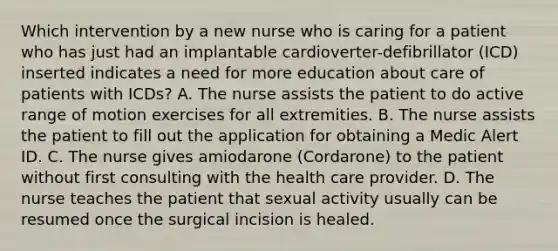 Which intervention by a new nurse who is caring for a patient who has just had an implantable cardioverter-defibrillator (ICD) inserted indicates a need for more education about care of patients with ICDs? A. The nurse assists the patient to do active range of motion exercises for all extremities. B. The nurse assists the patient to fill out the application for obtaining a Medic Alert ID. C. The nurse gives amiodarone (Cordarone) to the patient without first consulting with the health care provider. D. The nurse teaches the patient that sexual activity usually can be resumed once the surgical incision is healed.