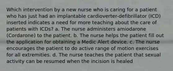 Which intervention by a new nurse who is caring for a patient who has just had an implantable cardioverter-defibrillator (ICD) inserted indicates a need for more teaching about the care of patients with ICDs? a. The nurse administers amiodarone (Cordarone) to the patient. b. The nurse helps the patient fill out the application for obtaining a Medic Alert device. c. The nurse encourages the patient to do active range of motion exercises for all extremities. d. The nurse teaches the patient that sexual activity can be resumed when the incision is healed