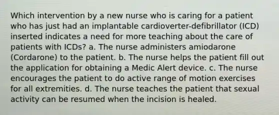 Which intervention by a new nurse who is caring for a patient who has just had an implantable cardioverter-defibrillator (ICD) inserted indicates a need for more teaching about the care of patients with ICDs? a. The nurse administers amiodarone (Cordarone) to the patient. b. The nurse helps the patient fill out the application for obtaining a Medic Alert device. c. The nurse encourages the patient to do active range of motion exercises for all extremities. d. The nurse teaches the patient that sexual activity can be resumed when the incision is healed.