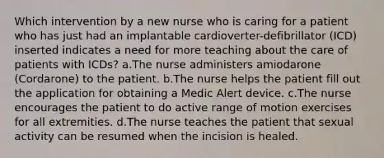 Which intervention by a new nurse who is caring for a patient who has just had an implantable cardioverter-defibrillator (ICD) inserted indicates a need for more teaching about the care of patients with ICDs? a.The nurse administers amiodarone (Cordarone) to the patient. b.The nurse helps the patient fill out the application for obtaining a Medic Alert device. c.The nurse encourages the patient to do active range of motion exercises for all extremities. d.The nurse teaches the patient that sexual activity can be resumed when the incision is healed.