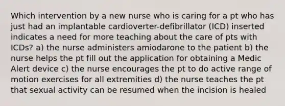 Which intervention by a new nurse who is caring for a pt who has just had an implantable cardioverter-defibrillator (ICD) inserted indicates a need for more teaching about the care of pts with ICDs? a) the nurse administers amiodarone to the patient b) the nurse helps the pt fill out the application for obtaining a Medic Alert device c) the nurse encourages the pt to do active range of motion exercises for all extremities d) the nurse teaches the pt that sexual activity can be resumed when the incision is healed