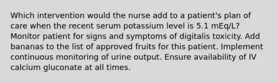 Which intervention would the nurse add to a patient's plan of care when the recent serum potassium level is 5.1 mEq/L? Monitor patient for signs and symptoms of digitalis toxicity. Add bananas to the list of approved fruits for this patient. Implement continuous monitoring of urine output. Ensure availability of IV calcium gluconate at all times.