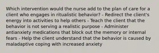 Which intervention would the nurse add to the plan of care for a client who engages in ritualistic behavior? - Redirect the client's energy into activities to help others - Teach the client that the behavior is not serving a realistic purpose - Administer antianxiety medications that block out the memory or internal fears - Help the client understand that the behavior is caused by maladaptive coping with increased anxiety