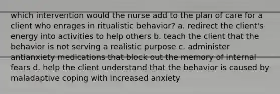 which intervention would the nurse add to the plan of care for a client who enrages in ritualistic behavior? a. redirect the client's energy into activities to help others b. teach the client that the behavior is not serving a realistic purpose c. administer antianxiety medications that block out the memory of internal fears d. help the client understand that the behavior is caused by maladaptive coping with increased anxiety