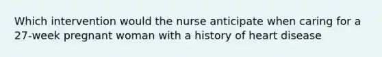 Which intervention would the nurse anticipate when caring for a 27-week pregnant woman with a history of heart disease