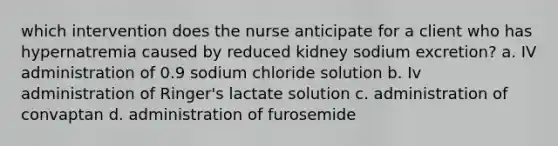 which intervention does the nurse anticipate for a client who has hypernatremia caused by reduced kidney sodium excretion? a. IV administration of 0.9 sodium chloride solution b. Iv administration of Ringer's lactate solution c. administration of convaptan d. administration of furosemide