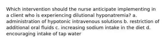 Which intervention should the nurse anticipate implementing in a client who is experiencing dilutional hyponatremia? a. administration of hypotonic intravenous solutions b. restriction of additional oral fluids c. increasing sodium intake in the diet d. encouraging intake of tap water