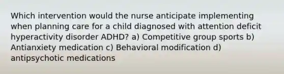 Which intervention would the nurse anticipate implementing when planning care for a child diagnosed with attention deficit hyperactivity disorder ADHD? a) Competitive group sports b) Antianxiety medication c) Behavioral modification d) antipsychotic medications