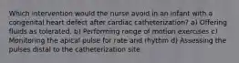 Which intervention would the nurse avoid in an infant with a congenital heart defect after cardiac catheterization? a) Offering fluids as tolerated. b) Performing range of motion exercises c) Monitoring the apical pulse for rate and rhythm d) Assessing the pulses distal to the catheterization site