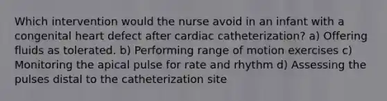 Which intervention would the nurse avoid in an infant with a congenital heart defect after cardiac catheterization? a) Offering fluids as tolerated. b) Performing range of motion exercises c) Monitoring the apical pulse for rate and rhythm d) Assessing the pulses distal to the catheterization site