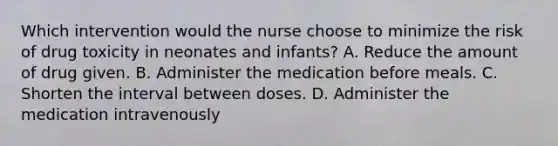 Which intervention would the nurse choose to minimize the risk of drug toxicity in neonates and infants? A. Reduce the amount of drug given. B. Administer the medication before meals. C. Shorten the interval between doses. D. Administer the medication intravenously