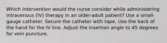 Which intervention would the nurse consider while administering intravenous (IV) therapy in an older-adult patient? Use a small-gauge catheter. Secure the catheter with tape. Use the back of the hand for the IV line. Adjust the insertion angle to 45 degrees for vein puncture.