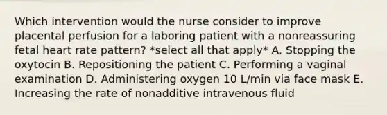 Which intervention would the nurse consider to improve placental perfusion for a laboring patient with a nonreassuring fetal heart rate pattern? *select all that apply* A. Stopping the oxytocin B. Repositioning the patient C. Performing a vaginal examination D. Administering oxygen 10 L/min via face mask E. Increasing the rate of nonadditive intravenous fluid