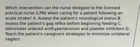 Which intervention can the nurse delegate to the licensed practical nurse (LPN) when caring for a patient following an acute stroke? A. Assess the patient's neurological status B. Assess the patient's gag reflex before beginning feeding C. Administer ordered antihypertensives and platelet inhibitors D. Teach the patient's caregivers strategies to minimize unilateral neglect