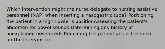 Which intervention might the nurse delegate to nursing assistive personnel (NAP) when inserting a nasogastric tube? Positioning the patient in a high-Fowler's positionAssessing the patient's abdomen for bowel sounds Determining any history of unexplained nosebleeds Educating the patient about the need for the intervention