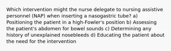 Which intervention might the nurse delegate to nursing assistive personnel (NAP) when inserting a nasogastric tube? a) Positioning the patient in a high-Fowler's position b) Assessing the patient's abdomen for bowel sounds c) Determining any history of unexplained nosebleeds d) Educating the patient about the need for the intervention