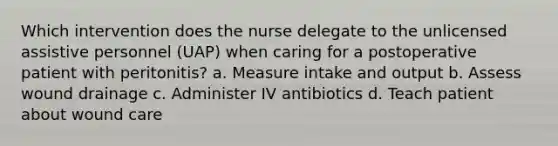 Which intervention does the nurse delegate to the unlicensed assistive personnel (UAP) when caring for a postoperative patient with peritonitis? a. Measure intake and output b. Assess wound drainage c. Administer IV antibiotics d. Teach patient about wound care