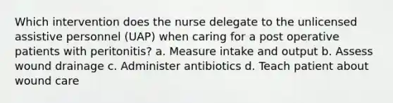 Which intervention does the nurse delegate to the unlicensed assistive personnel (UAP) when caring for a post operative patients with peritonitis? a. Measure intake and output b. Assess wound drainage c. Administer antibiotics d. Teach patient about wound care