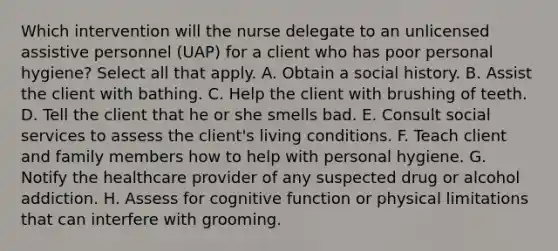 Which intervention will the nurse delegate to an unlicensed assistive personnel (UAP) for a client who has poor personal hygiene? Select all that apply. A. Obtain a social history. B. Assist the client with bathing. C. Help the client with brushing of teeth. D. Tell the client that he or she smells bad. E. Consult social services to assess the client's living conditions. F. Teach client and family members how to help with personal hygiene. G. Notify the healthcare provider of any suspected drug or alcohol addiction. H. Assess for cognitive function or physical limitations that can interfere with grooming.