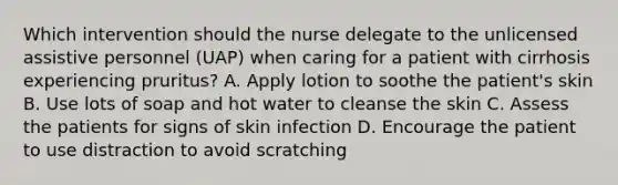 Which intervention should the nurse delegate to the unlicensed assistive personnel (UAP) when caring for a patient with cirrhosis experiencing pruritus? A. Apply lotion to soothe the patient's skin B. Use lots of soap and hot water to cleanse the skin C. Assess the patients for signs of skin infection D. Encourage the patient to use distraction to avoid scratching