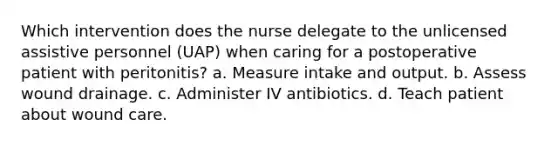 Which intervention does the nurse delegate to the unlicensed assistive personnel (UAP) when caring for a postoperative patient with peritonitis? a. Measure intake and output. b. Assess wound drainage. c. Administer IV antibiotics. d. Teach patient about wound care.