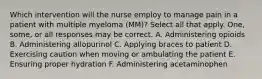 Which intervention will the nurse employ to manage pain in a patient with multiple myeloma (MM)? Select all that apply. One, some, or all responses may be correct. A. Administering opioids B. Administering allopurinol C. Applying braces to patient D. Exercising caution when moving or ambulating the patient E. Ensuring proper hydration F. Administering acetaminophen