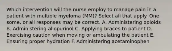 Which intervention will the nurse employ to manage pain in a patient with multiple myeloma (MM)? Select all that apply. One, some, or all responses may be correct. A. Administering opioids B. Administering allopurinol C. Applying braces to patient D. Exercising caution when moving or ambulating the patient E. Ensuring proper hydration F. Administering acetaminophen