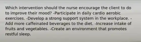 Which intervention should the nurse encourage the client to do to improve their mood? -Participate in daily cardio aerobic exercises. -Develop a strong support system in the workplace. -Add more caffeinated beverages to the diet. -Increase intake of fruits and vegetables. -Create an environment that promotes restful sleep.