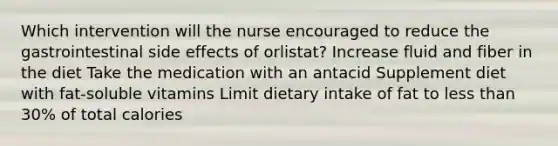 Which intervention will the nurse encouraged to reduce the gastrointestinal side effects of orlistat? Increase fluid and fiber in the diet Take the medication with an antacid Supplement diet with fat-soluble vitamins Limit dietary intake of fat to less than 30% of total calories