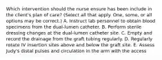 Which intervention should the nurse ensure has been include in the client's plan of care? (Select all that apply. One, some, or all options may be correct.) A. Instruct lab personnel to obtain blood specimens from the dual-lumen catheter. B. Perform sterile dressing changes at the dual-lumen catheter site. C. Empty and record the drainage from the graft tubing regularly. D. Regularly rotate IV insertion sites above and below the graft site. E. Assess Judy's distal pulses and circulation in the arm with the access