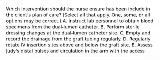 Which intervention should the nurse ensure has been include in the client's plan of care? (Select all that apply. One, some, or all options may be correct.) A. Instruct lab personnel to obtain blood specimens from the dual-lumen catheter. B. Perform sterile dressing changes at the dual-lumen catheter site. C. Empty and record the drainage from the graft tubing regularly. D. Regularly rotate IV insertion sites above and below the graft site. E. Assess Judy's distal pulses and circulation in the arm with the access