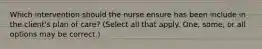 Which intervention should the nurse ensure has been include in the client's plan of care? (Select all that apply. One, some, or all options may be correct.)