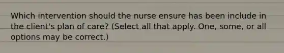 Which intervention should the nurse ensure has been include in the client's plan of care? (Select all that apply. One, some, or all options may be correct.)