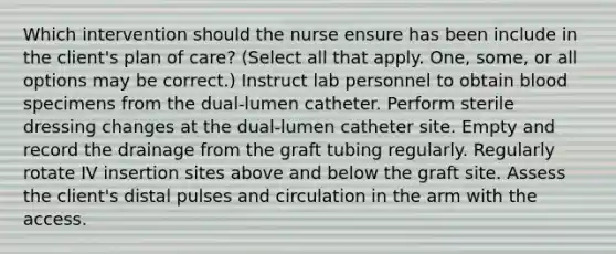 Which intervention should the nurse ensure has been include in the client's plan of care? (Select all that apply. One, some, or all options may be correct.) Instruct lab personnel to obtain blood specimens from the dual-lumen catheter. Perform sterile dressing changes at the dual-lumen catheter site. Empty and record the drainage from the graft tubing regularly. Regularly rotate IV insertion sites above and below the graft site. Assess the client's distal pulses and circulation in the arm with the access.