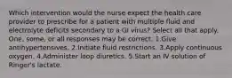 Which intervention would the nurse expect the health care provider to prescribe for a patient with multiple fluid and electrolyte deficits secondary to a GI virus? Select all that apply. One, some, or all responses may be correct. 1.Give antihypertensives. 2.Initiate fluid restrictions. 3.Apply continuous oxygen. 4.Administer loop diuretics. 5.Start an IV solution of Ringer's lactate.