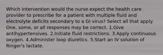 Which intervention would the nurse expect the health care provider to prescribe for a patient with multiple fluid and electrolyte deficits secondary to a GI virus? Select all that apply. One, some, or all responses may be correct. 1.Give antihypertensives. 2.Initiate fluid restrictions. 3.Apply continuous oxygen. 4.Administer loop diuretics. 5.Start an IV solution of Ringer's lactate.