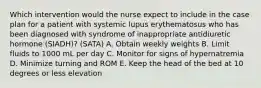 Which intervention would the nurse expect to include in the case plan for a patient with systemic lupus erythematosus who has been diagnosed with syndrome of inappropriate antidiuretic hormone (SIADH)? (SATA) A. Obtain weekly weights B. Limit fluids to 1000 mL per day C. Monitor for signs of hypernatremia D. Minimize turning and ROM E. Keep the head of the bed at 10 degrees or less elevation