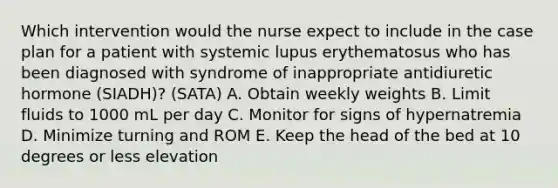 Which intervention would the nurse expect to include in the case plan for a patient with systemic lupus erythematosus who has been diagnosed with syndrome of inappropriate antidiuretic hormone (SIADH)? (SATA) A. Obtain weekly weights B. Limit fluids to 1000 mL per day C. Monitor for signs of hypernatremia D. Minimize turning and ROM E. Keep the head of the bed at 10 degrees or less elevation