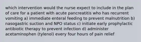 which intervention would the nurse expect to include in the plan of care for a patient with acute pancreatitis who has recurrent vomiting a) immediate enteral feeding to prevent malnutrition b) nasogastric suction and NPO status c) initiate early prophylactic antibiotic therapy to prevent infection d) administer acetaminophen (tylenol) every four hours of pain relief