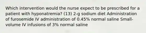 Which intervention would the nurse expect to be prescribed for a patient with hyponatremia? (13) 2-g sodium diet Administration of furosemide IV administration of 0.45% normal saline Small-volume IV infusions of 3% normal saline