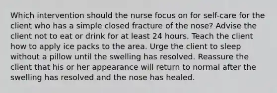 Which intervention should the nurse focus on for self-care for the client who has a simple closed fracture of the nose? Advise the client not to eat or drink for at least 24 hours. Teach the client how to apply ice packs to the area. Urge the client to sleep without a pillow until the swelling has resolved. Reassure the client that his or her appearance will return to normal after the swelling has resolved and the nose has healed.