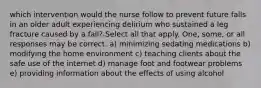 which intervention would the nurse follow to prevent future falls in an older adult experiencing delirium who sustained a leg fracture caused by a fall? Select all that apply. One, some, or all responses may be correct. a) minimizing sedating medications b) modifying the home environment c) teaching clients about the safe use of the internet d) manage foot and footwear problems e) providing information about the effects of using alcohol