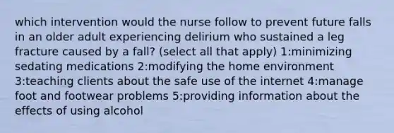 which intervention would the nurse follow to prevent future falls in an older adult experiencing delirium who sustained a leg fracture caused by a fall? (select all that apply) 1:minimizing sedating medications 2:modifying the home environment 3:teaching clients about the safe use of the internet 4:manage foot and footwear problems 5:providing information about the effects of using alcohol