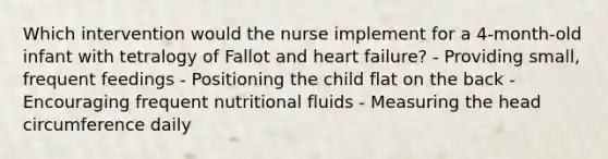 Which intervention would the nurse implement for a 4-month-old infant with tetralogy of Fallot and heart failure? - Providing small, frequent feedings - Positioning the child flat on the back - Encouraging frequent nutritional fluids - Measuring the head circumference daily