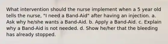 What intervention should the nurse implement when a 5 year old tells the nurse, "I need a Band-Aid" after having an injection. a. Ask why he/she wants a Band-Aid. b. Apply a Band-Aid. c. Explain why a Band-Aid is not needed. d. Show he/her that the bleeding has already stopped.